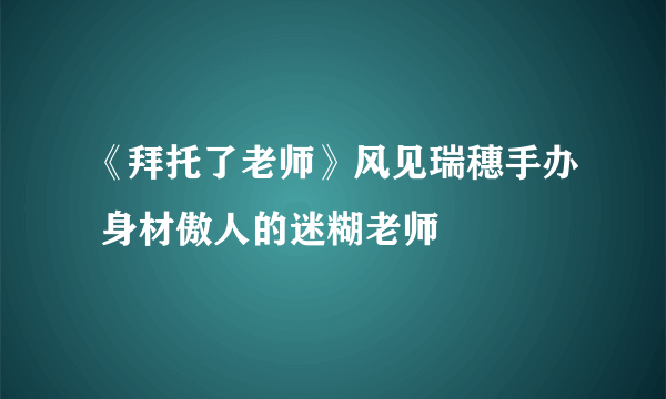 《拜托了老师》风见瑞穗手办 身材傲人的迷糊老师