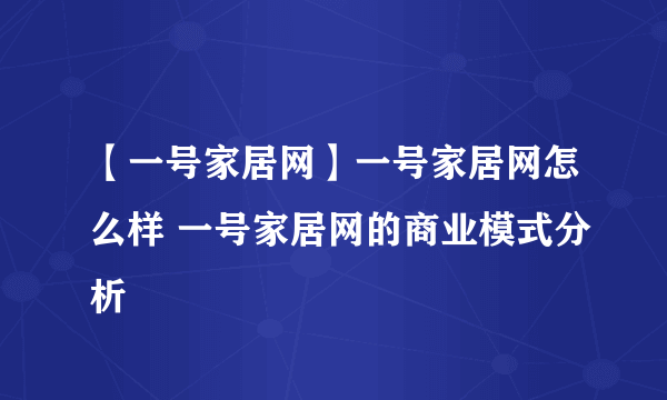 【一号家居网】一号家居网怎么样 一号家居网的商业模式分析