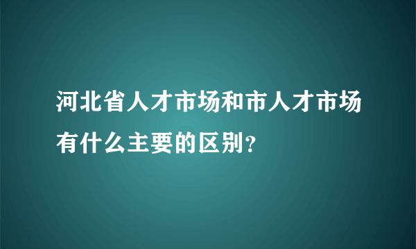 河北省人才市场和市人才市场有什么主要的区别？