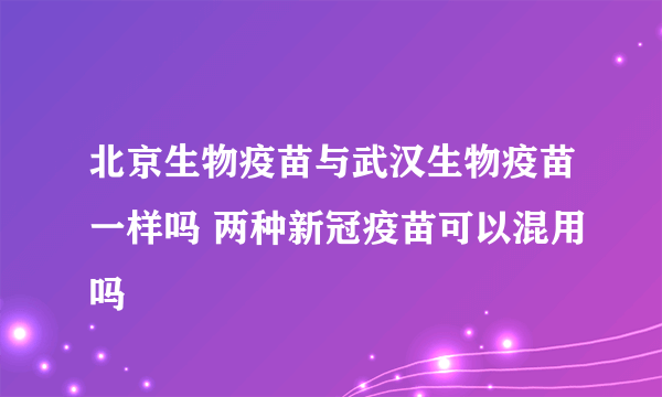 北京生物疫苗与武汉生物疫苗一样吗 两种新冠疫苗可以混用吗