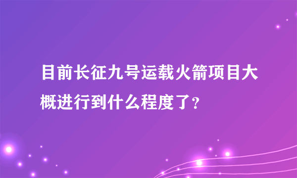 目前长征九号运载火箭项目大概进行到什么程度了？