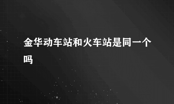 金华动车站和火车站是同一个吗