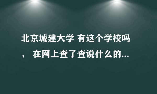 北京城建大学 有这个学校吗， 在网上查了查说什么的都有 真的很想知道这所学校是怎样的？