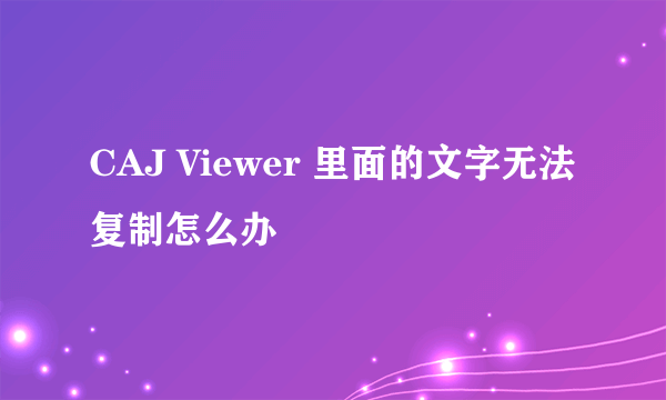 CAJ Viewer 里面的文字无法复制怎么办