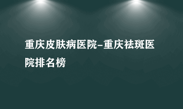 重庆皮肤病医院-重庆祛斑医院排名榜