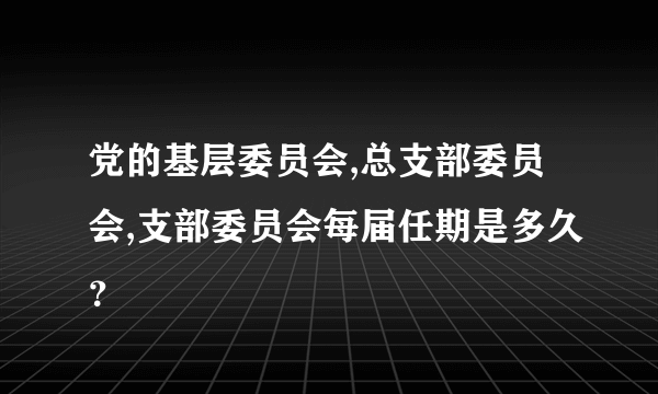 党的基层委员会,总支部委员会,支部委员会每届任期是多久？