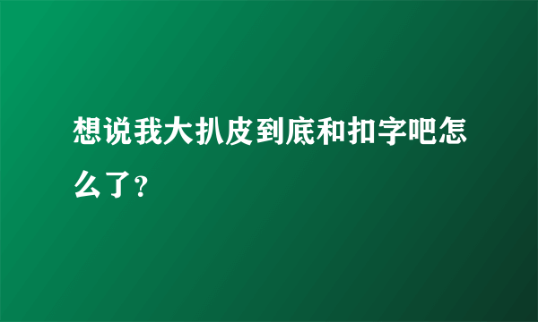 想说我大扒皮到底和扣字吧怎么了？