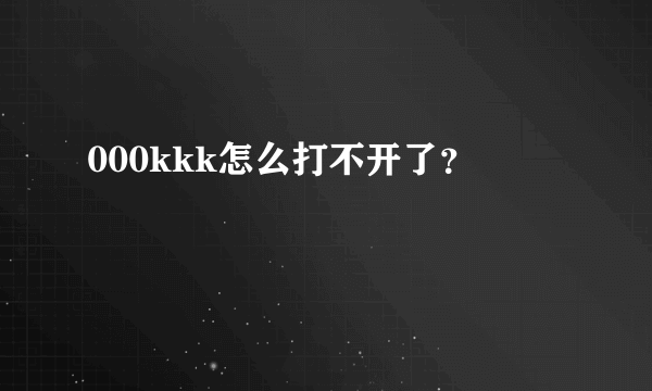 000kkk怎么打不开了？