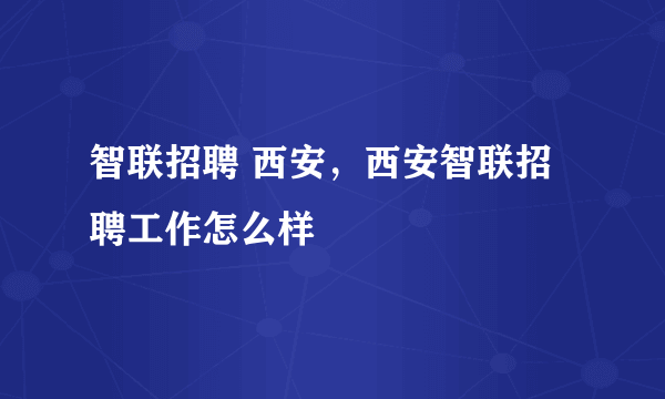 智联招聘 西安，西安智联招聘工作怎么样