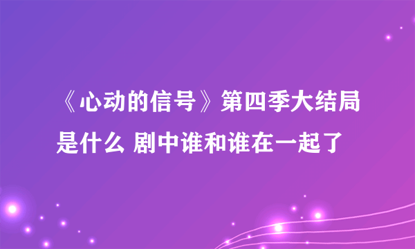 《心动的信号》第四季大结局是什么 剧中谁和谁在一起了