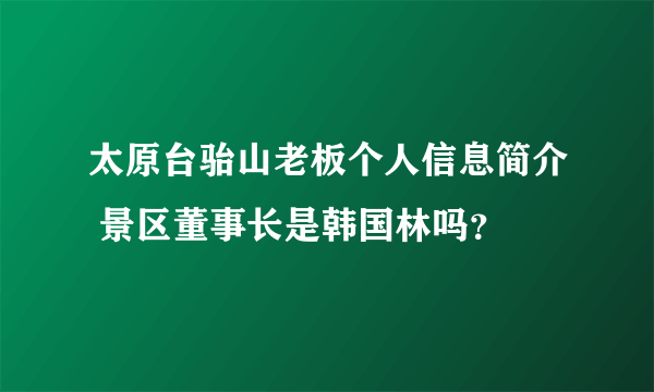 太原台骀山老板个人信息简介 景区董事长是韩国林吗？