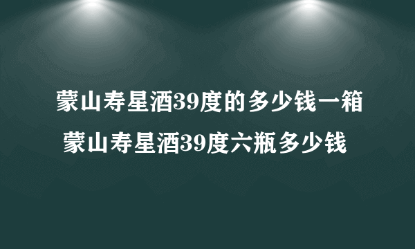 蒙山寿星酒39度的多少钱一箱 蒙山寿星酒39度六瓶多少钱