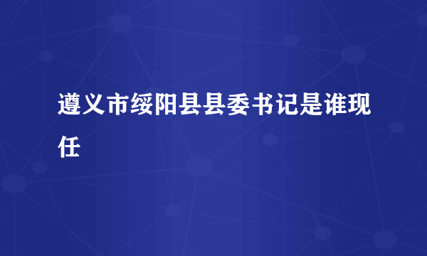 遵义市绥阳县县委书记是谁现任