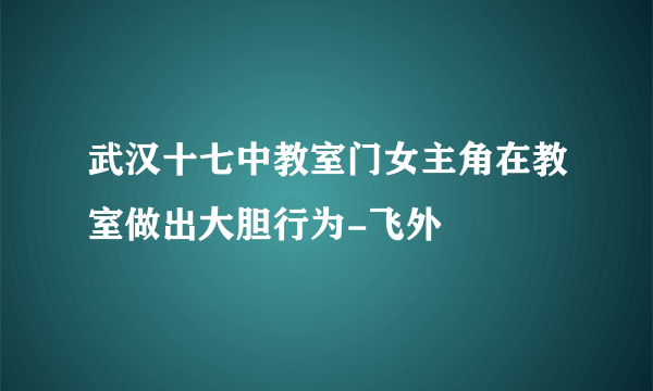 武汉十七中教室门女主角在教室做出大胆行为-飞外