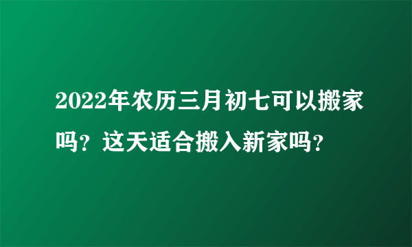 2022年农历三月初七可以搬家吗？这天适合搬入新家吗？