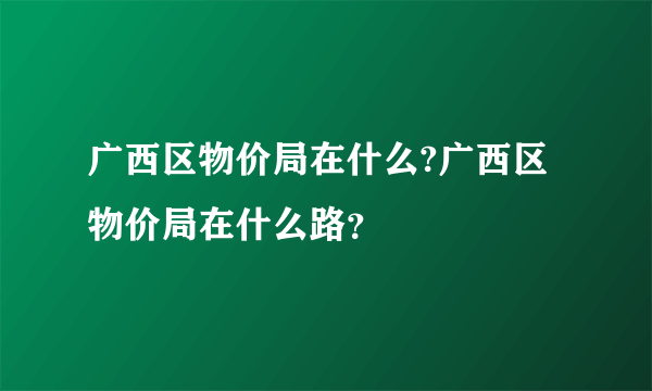 广西区物价局在什么?广西区物价局在什么路？