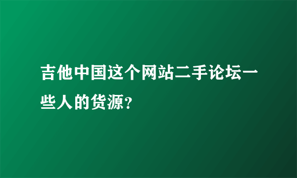 吉他中国这个网站二手论坛一些人的货源？