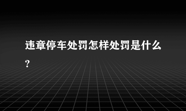 违章停车处罚怎样处罚是什么?