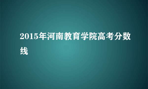 2015年河南教育学院高考分数线