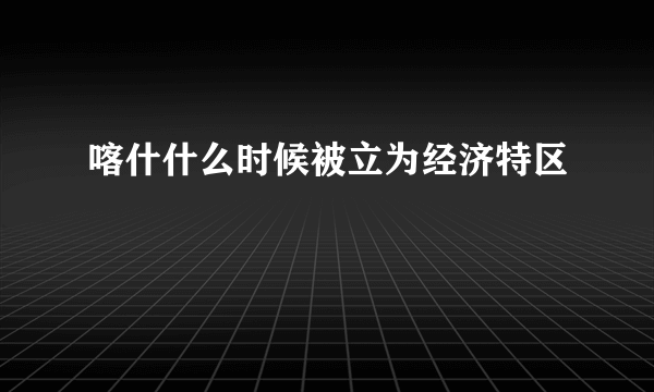 喀什什么时候被立为经济特区