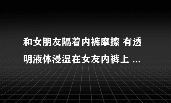 和女朋友隔着内裤摩擦 有透明液体浸湿在女友内裤上 会怀孕嘛