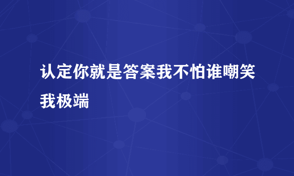 认定你就是答案我不怕谁嘲笑我极端