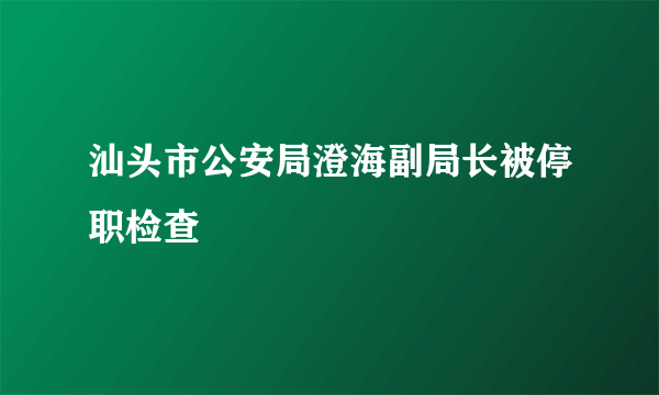 汕头市公安局澄海副局长被停职检查