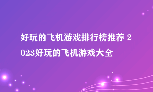 好玩的飞机游戏排行榜推荐 2023好玩的飞机游戏大全