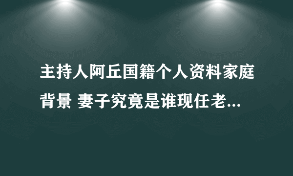 主持人阿丘国籍个人资料家庭背景 妻子究竟是谁现任老婆王静吗