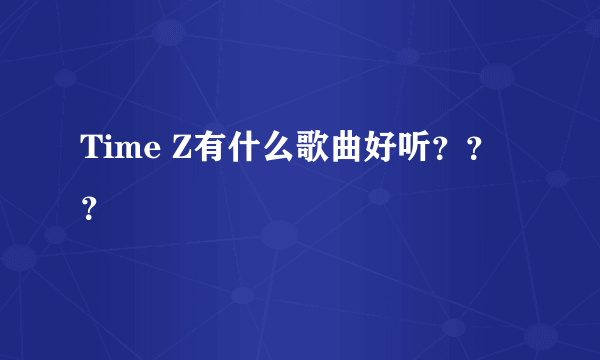 Time Z有什么歌曲好听？？？