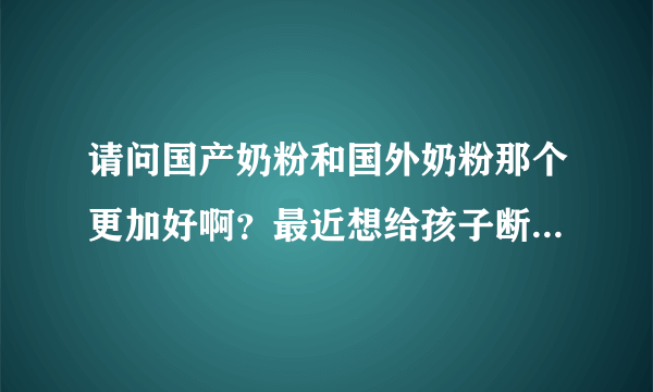 请问国产奶粉和国外奶粉那个更加好啊？最近想给孩子断母乳了，...