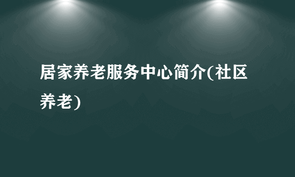 居家养老服务中心简介(社区养老)