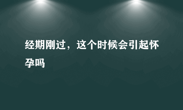 经期刚过，这个时候会引起怀孕吗