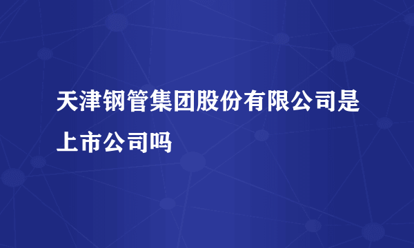 天津钢管集团股份有限公司是上市公司吗