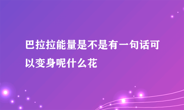 巴拉拉能量是不是有一句话可以变身呢什么花