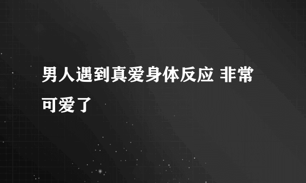 男人遇到真爱身体反应 非常可爱了