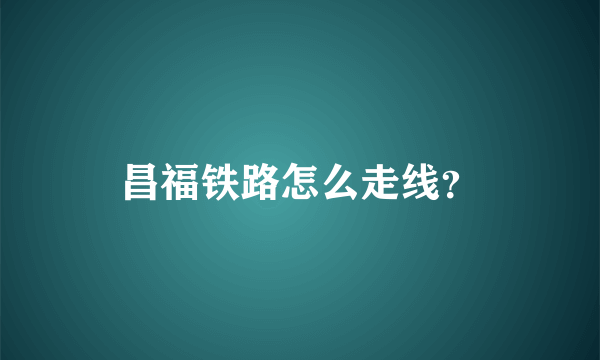 昌福铁路怎么走线？