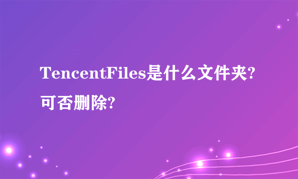 TencentFiles是什么文件夹?可否删除?