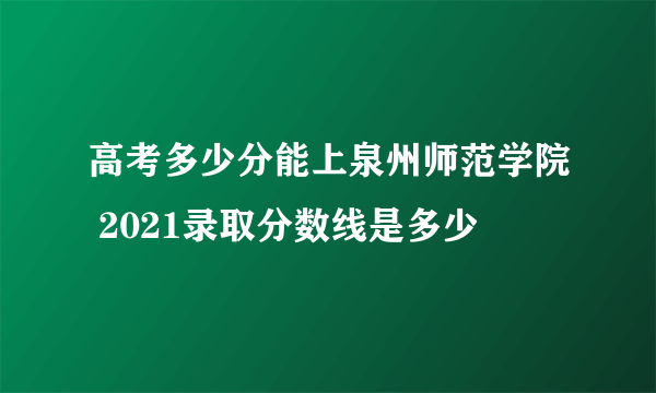 高考多少分能上泉州师范学院 2021录取分数线是多少