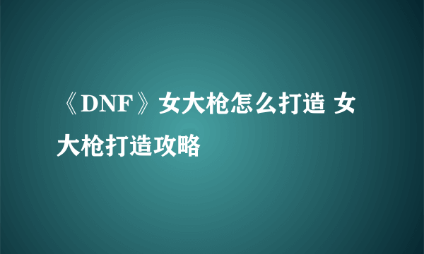 《DNF》女大枪怎么打造 女大枪打造攻略