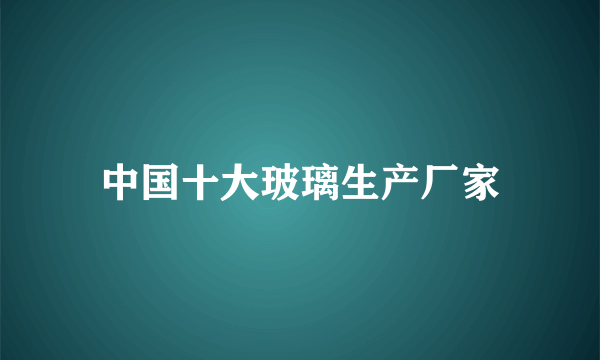 中国十大玻璃生产厂家