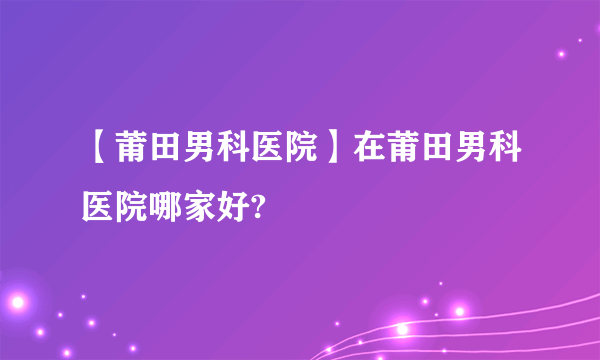 【莆田男科医院】在莆田男科医院哪家好?