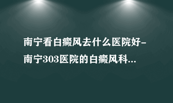 南宁看白癜风去什么医院好-南宁303医院的白癜风科室的医生都走了，是怎么回事？