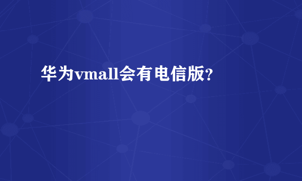 华为vmall会有电信版？