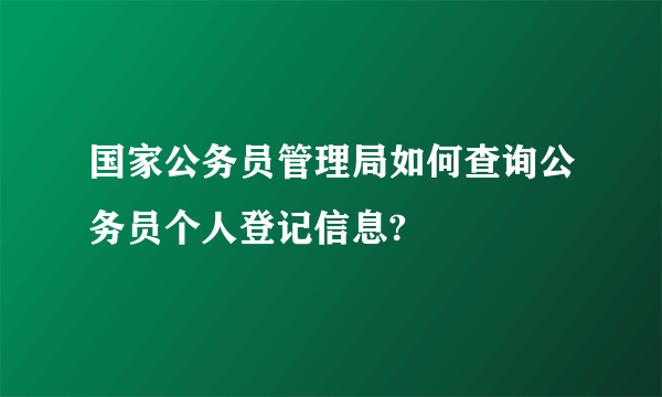 国家公务员管理局如何查询公务员个人登记信息?