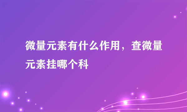 微量元素有什么作用，查微量元素挂哪个科