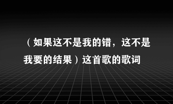 （如果这不是我的错，这不是我要的结果）这首歌的歌词