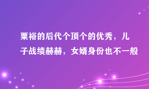 粟裕的后代个顶个的优秀，儿子战绩赫赫，女婿身份也不一般