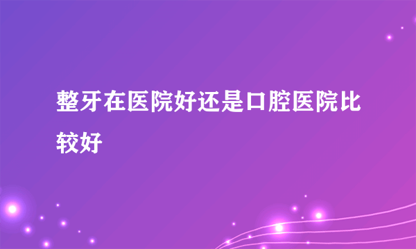 整牙在医院好还是口腔医院比较好