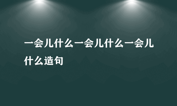 一会儿什么一会儿什么一会儿什么造句